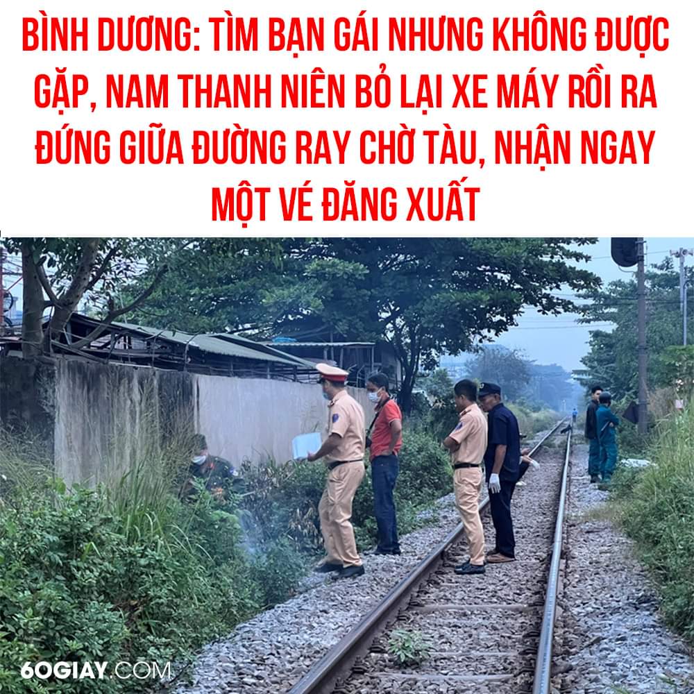 SAO LẠI DẠI KHỜ THẾ KHÔNG BIẾT :(

Khoảng 2h sáng, anh T.T .N. (29 tuổi, quê tỉnh Cà Mau) đến trước phòng trọ của bạn gái ở phường An Bình, TP Dĩ An để tìm gặp nhưng bất thành. Được biết, anh N làm công nhân ởXem thêm TP Dĩ An, có tình cảm với bạn gái làm chung công ty.

Khoảng một tiếng sau, anh N bỏ lại xe máy tại dãy trọ, đi đến đoạn đường ray tàu hỏa cách đó khoảng 100 mét đứng giữa đường ray chờ tàu và cuối cùng bị đoàn tàu hất văng và không qua khỏi.

Sự việc khiến đoàn tàu phải dừng lại để giải quyết, thông báo cho cơ quan chức năng tổ chức khám nghiệm rồi mới tiếp tục hành trình.

Theo Vietnamnet