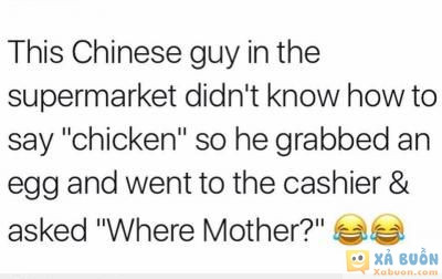  :3  một người tq vào siêu thị, nhưng a ta ko biết nói từ "con gà" nên a ta cầm 1 quả trứng đến chỗ người thu ngân và hỏi "mẹ của nó đâu" :))  <3 