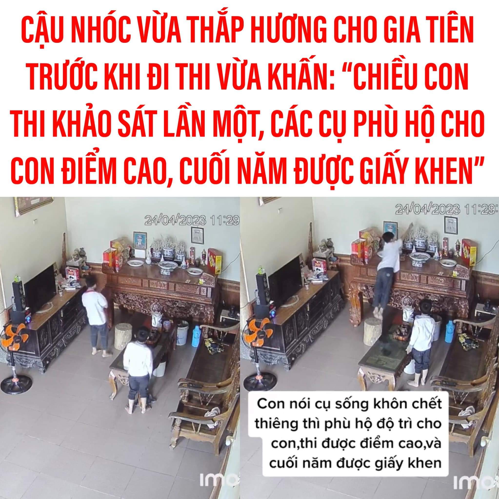 AI CŨNG ĐÃ TỪNG NHỜ CÁC CỤ “GÁNH”

Mới đây, một video của người mẹ chia sẻ hình ảnh con trai mình thắp hương cho các cụ trước khi đi thi đã nhận được sự quan tâm của cư dân mạng.

Theo đó, cậu nhóc vừa thắpXem thêm hương vừa khấn: “chiều nay con đi thi khảo sát lần 1, cụ phù hộ cho con điểm cao, cuối năm được giấy khen”.

Hình ảnh cậu nhóc thắp hương khiến nhiều người nhớ lại quá khứ của chính mình. Ai cũng đã từng vài lần nhờ cụ “gánh” cho trước khi đi thi 🤣

Cre: Vũ Lan